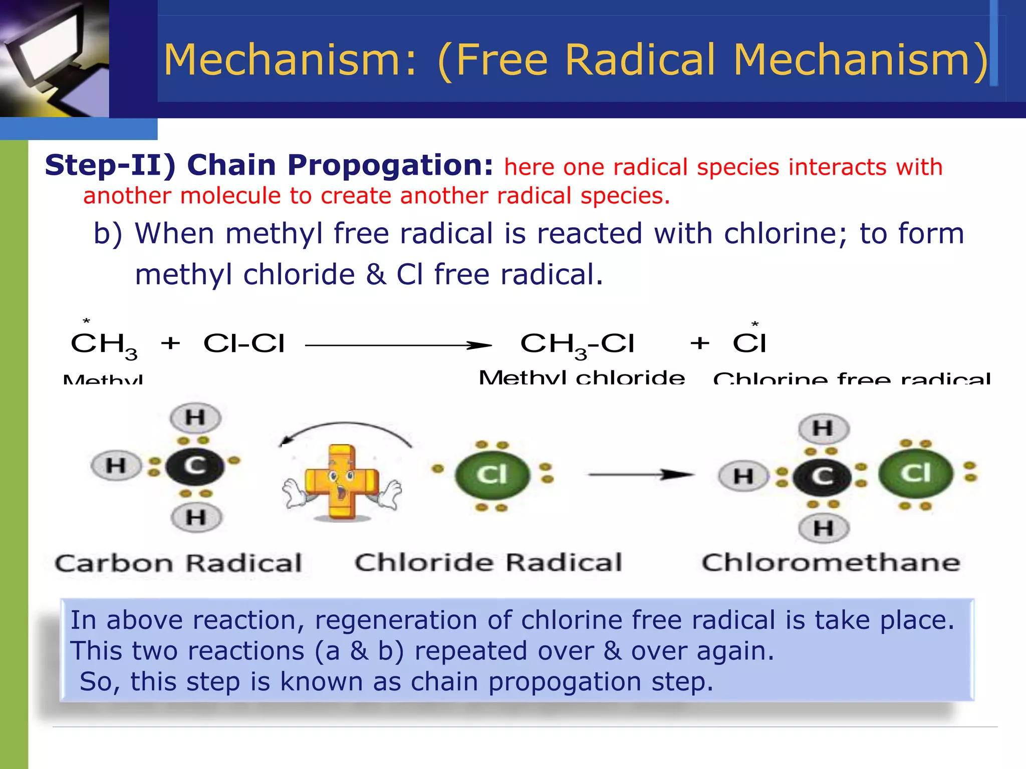 Mechanism: (Free Radical Mechanism)
Step-II) Chain Propogation: here one radical species interacts with
another molecule to create another radical species.
b) When methyl free radical is reacted with chlorine; to form
methyl chloride & Cl free radical.
CH3 + Cl-Cl
*
CH3-Cl + Cl
*
Methyl chloride Chlorine free radical
Methyl
F.R.
In above reaction, regeneration of chlorine free radical is take place.
This two reactions (a & b) repeated over & over again.
So, this step is known as chain propogation step.
 