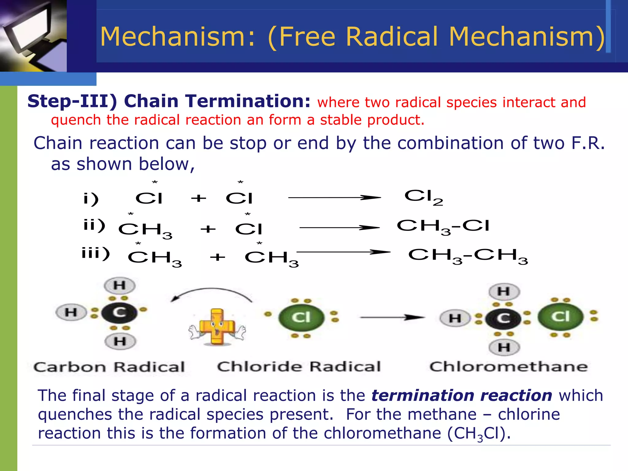 Mechanism: (Free Radical Mechanism)
Step-III) Chain Termination: where two radical species interact and
quench the radical reaction an form a stable product.
Chain reaction can be stop or end by the combination of two F.R.
as shown below,
Cl + Cl Cl2
CH3
+ Cl CH3
-Cl
CH3
+ CH3
CH3
-CH3
i)
* *
ii)
* *
iii)
* *
The final stage of a radical reaction is the termination reaction which
quenches the radical species present. For the methane – chlorine
reaction this is the formation of the chloromethane (CH3Cl).
 