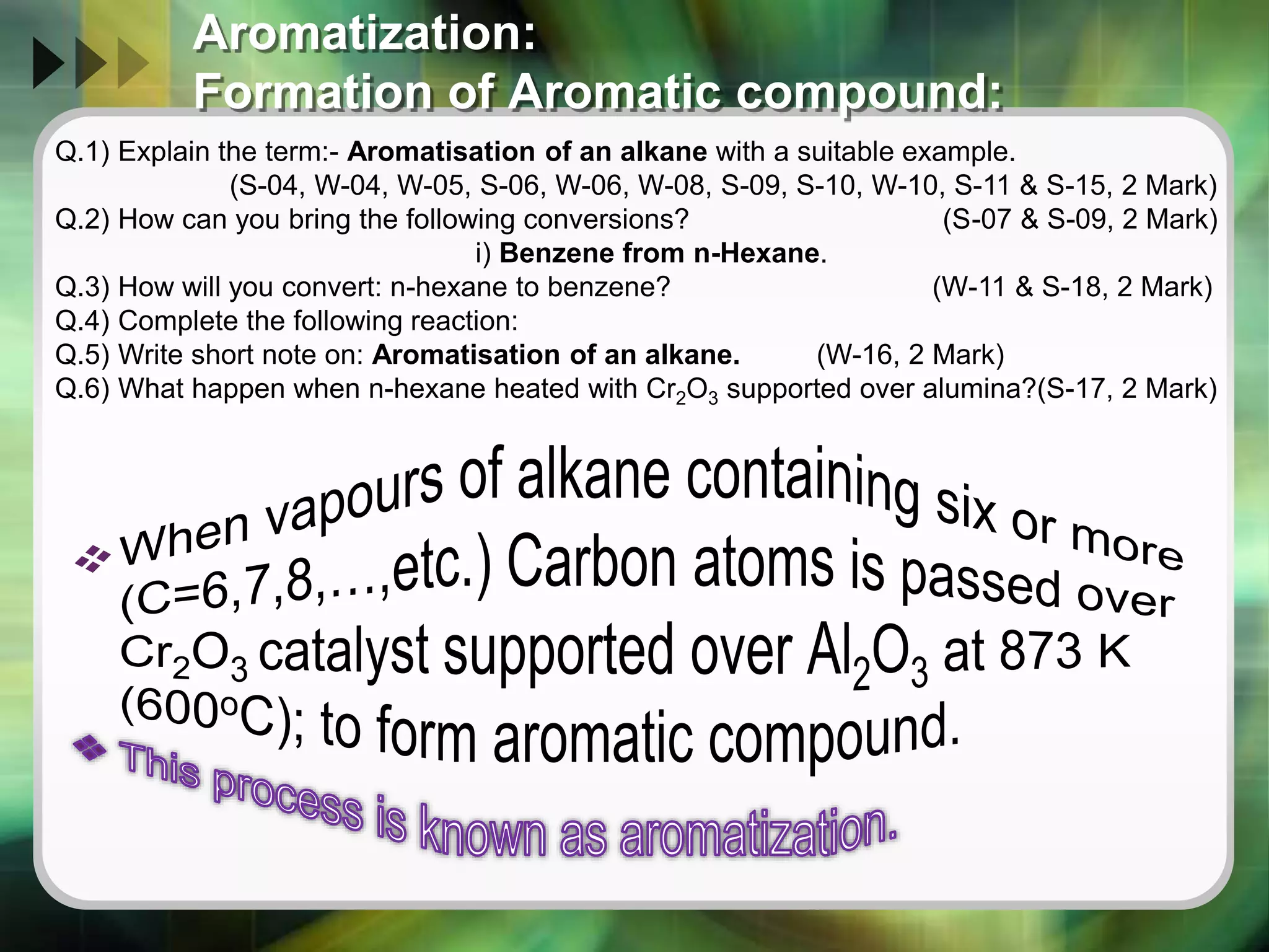 Aromatization:
Formation of Aromatic compound:
Q.1) Explain the term:- Aromatisation of an alkane with a suitable example.
(S-04, W-04, W-05, S-06, W-06, W-08, S-09, S-10, W-10, S-11 & S-15, 2 Mark)
Q.2) How can you bring the following conversions? (S-07 & S-09, 2 Mark)
i) Benzene from n-Hexane.
Q.3) How will you convert: n-hexane to benzene? (W-11 & S-18, 2 Mark)
Q.4) Complete the following reaction:
Q.5) Write short note on: Aromatisation of an alkane. (W-16, 2 Mark)
Q.6) What happen when n-hexane heated with Cr2O3 supported over alumina?(S-17, 2 Mark)
 