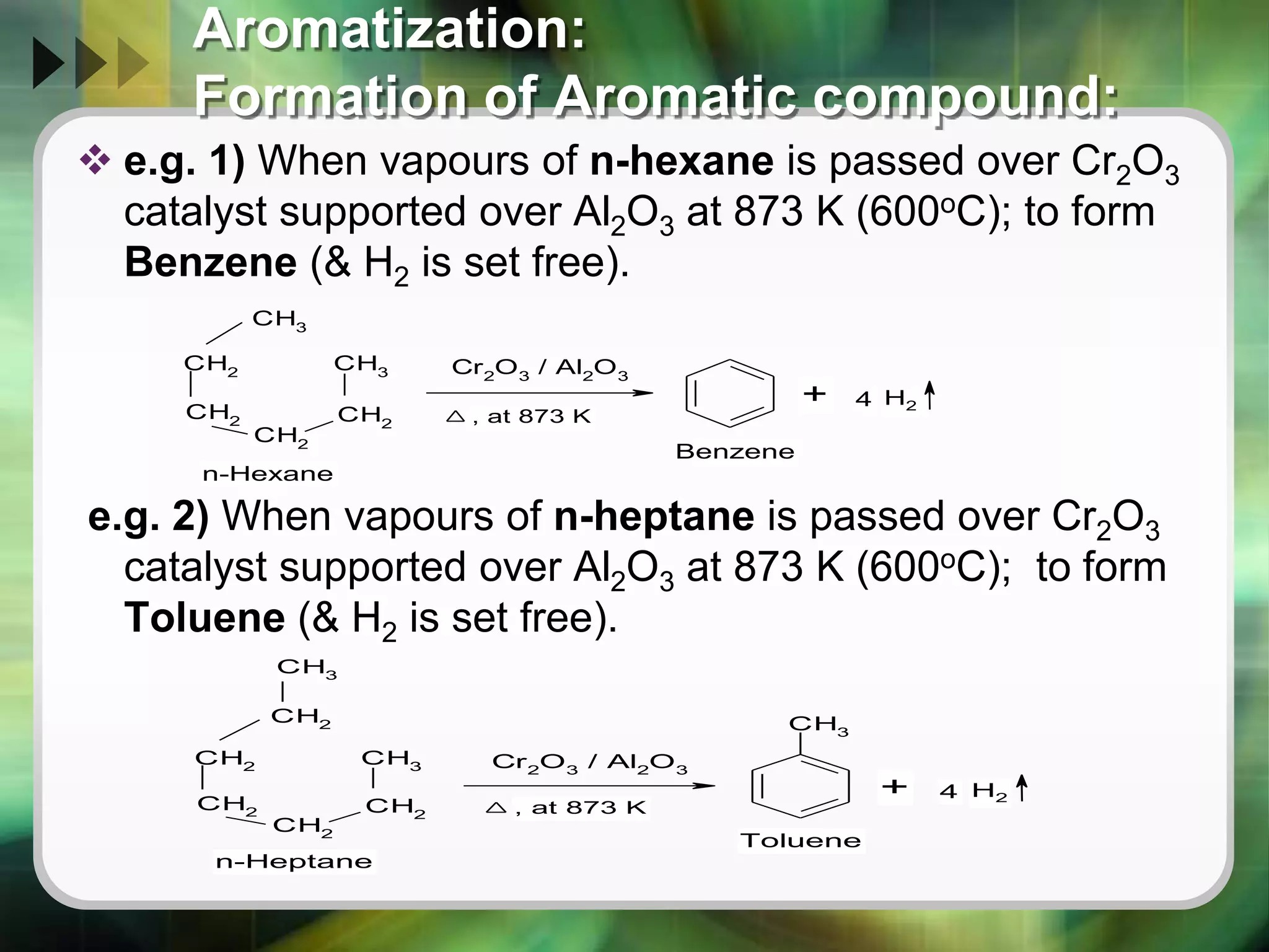 Aromatization:
Formation of Aromatic compound:
 e.g. 1) When vapours of n-hexane is passed over Cr2O3
catalyst supported over Al2O3 at 873 K (600oC); to form
Benzene (& H2 is set free).
e.g. 2) When vapours of n-heptane is passed over Cr2O3
catalyst supported over Al2O3 at 873 K (600oC); to form
Toluene (& H2 is set free).
CH3
CH2
CH2
CH2
CH2
CH3 Cr2
O3
/ Al2
O3
n-Hexane
, at 873 K
+ 4 H2
Benzene
CH2
CH2
CH2
CH2
CH2
CH3 Cr2
O3
/ Al2
O3
CH3
CH3
n-Heptane
, at 873 K
+ 4 H2
Toluene
 