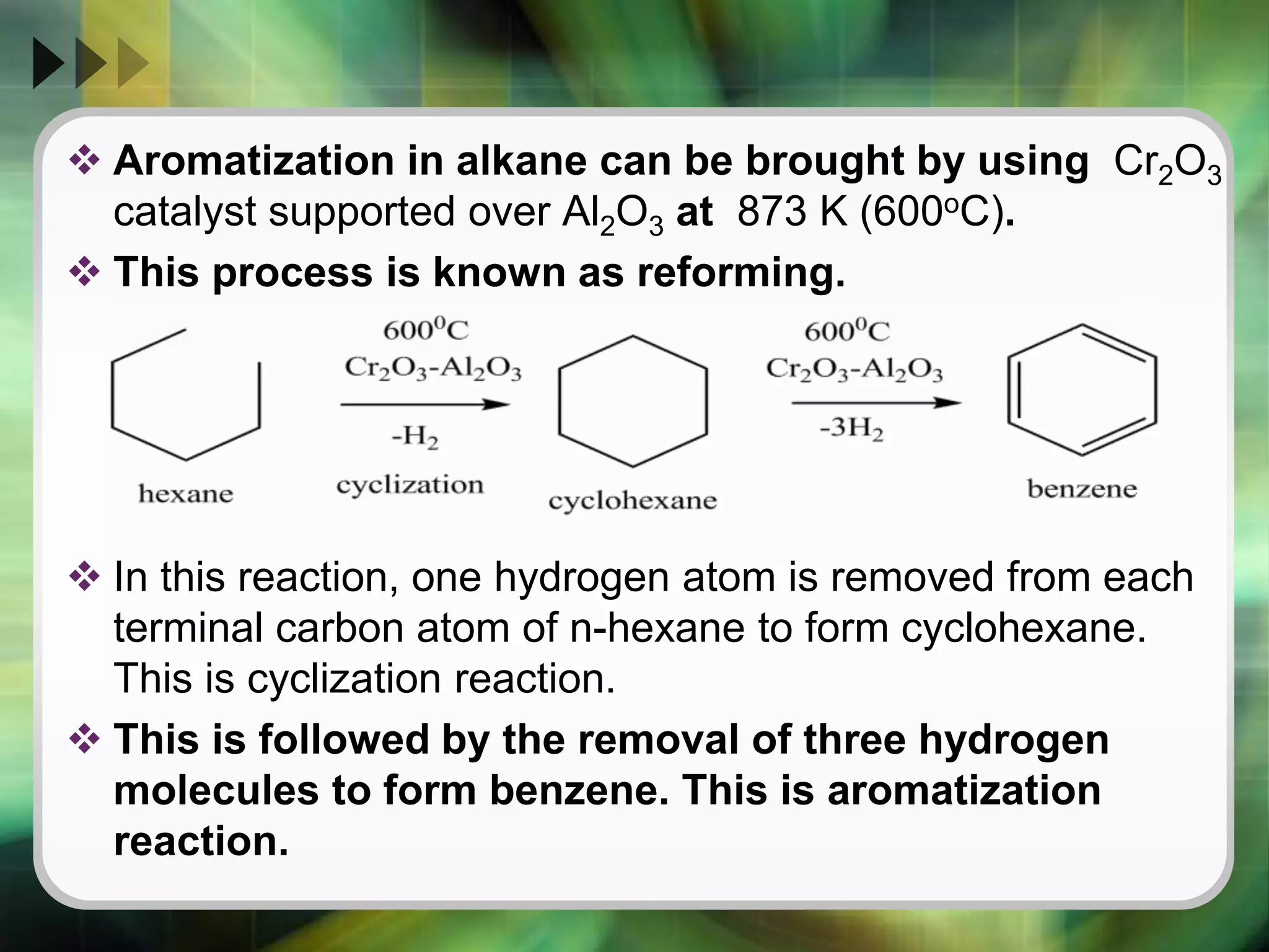  Aromatization in alkane can be brought by using Cr2O3
catalyst supported over Al2O3 at 873 K (600oC).
 This process is known as reforming.
 In this reaction, one hydrogen atom is removed from each
terminal carbon atom of n-hexane to form cyclohexane.
This is cyclization reaction.
 This is followed by the removal of three hydrogen
molecules to form benzene. This is aromatization
reaction.
 