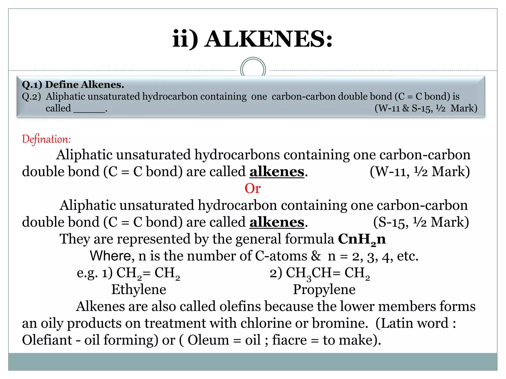 ii) ALKENES:
Q.1) Define Alkenes.
Q.2) Aliphatic unsaturated hydrocarbon containing one carbon-carbon double bond (C = C bond) is
called _____. (W-11 & S-15, ½ Mark)
Defination:
Aliphatic unsaturated hydrocarbons containing one carbon-carbon
double bond (C = C bond) are called alkenes. (W-11, ½ Mark)
Or
Aliphatic unsaturated hydrocarbon containing one carbon-carbon
double bond (C = C bond) are called alkenes. (S-15, ½ Mark)
They are represented by the general formula CnH2n
Where, n is the number of C-atoms & n = 2, 3, 4, etc.
e.g. 1) CH2= CH2 2) CH3CH= CH2
Ethylene Propylene
Alkenes are also called olefins because the lower members forms
an oily products on treatment with chlorine or bromine. (Latin word :
Olefiant - oil forming) or ( Oleum = oil ; fiacre = to make).
 