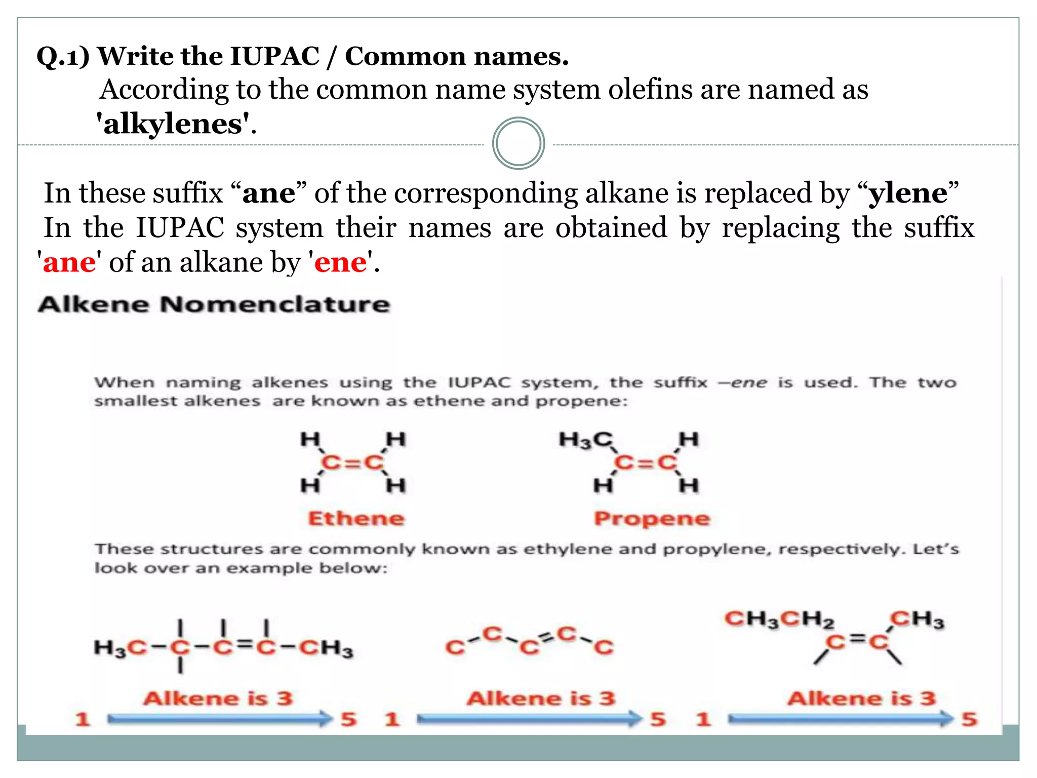 Q.1) Write the IUPAC / Common names.
According to the common name system olefins are named as
'alkylenes'.
In these suffix “ane” of the corresponding alkane is replaced by “ylene”
In the IUPAC system their names are obtained by replacing the suffix
'ane' of an alkane by 'ene'.
 