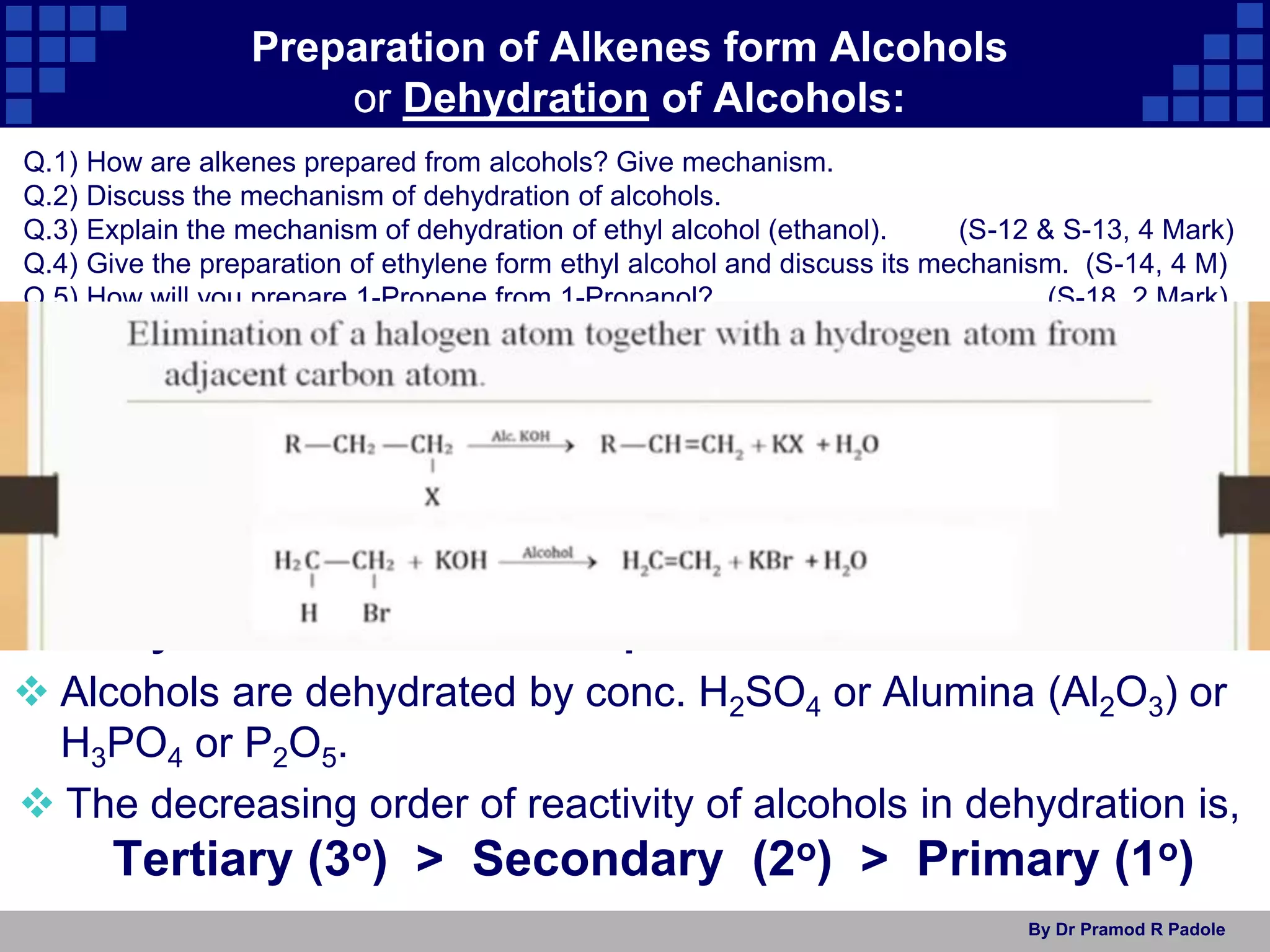 By Dr Pramod R Padole
Preparation of Alkenes form Alcohols
or Dehydration of Alcohols:
1) Dehydration of alcohols:
Dehydration means removal of water molecule from adjacent
C-atoms (α , β carbon atoms) and produces alkenes.
Dehydration of alcohol is a β-elimination reaction.
 Alcohols are dehydrated by conc. H2SO4 or Alumina (Al2O3) or
H3PO4 or P2O5.
 The decreasing order of reactivity of alcohols in dehydration is,
Tertiary (3o) > Secondary (2o) > Primary (1o)
Q.1) How are alkenes prepared from alcohols? Give mechanism.
Q.2) Discuss the mechanism of dehydration of alcohols.
Q.3) Explain the mechanism of dehydration of ethyl alcohol (ethanol). (S-12 & S-13, 4 Mark)
Q.4) Give the preparation of ethylene form ethyl alcohol and discuss its mechanism. (S-14, 4 M)
Q.5) How will you prepare 1-Propene from 1-Propanol? (S-18, 2 Mark)
 
