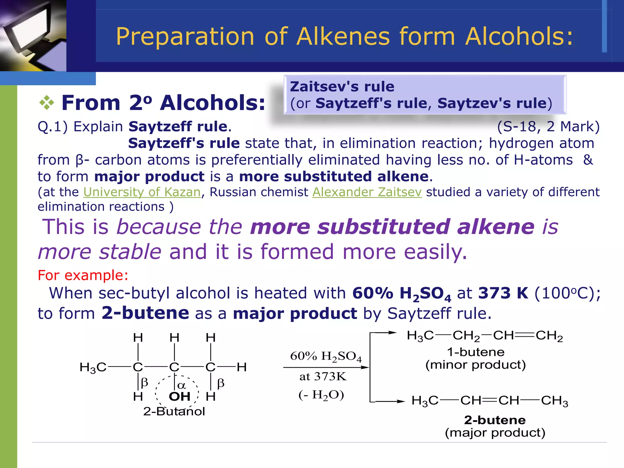 Preparation of Alkenes form Alcohols:
 From 2o Alcohols:
Q.1) Explain Saytzeff rule. (S-18, 2 Mark)
Saytzeff's rule state that, in elimination reaction; hydrogen atom
from β- carbon atoms is preferentially eliminated having less no. of H-atoms &
to form major product is a more substituted alkene.
(at the University of Kazan, Russian chemist Alexander Zaitsev studied a variety of different
elimination reactions )
This is because the more substituted alkene is
more stable and it is formed more easily.
For example:
When sec-butyl alcohol is heated with 60% H2SO4 at 373 K (100oC);
to form 2-butene as a major product by Saytzeff rule.
C C
H3C
H
H OH
H
C
H
H
H
H3C CH CH CH3
H3C CH2 CH CH2
1-butene
(minor product)
2-butene
(major product)
2-Butanol
60% H2SO4
at 373K
(- H2O)
 

Zaitsev's rule
(or Saytzeff's rule, Saytzev's rule)
 