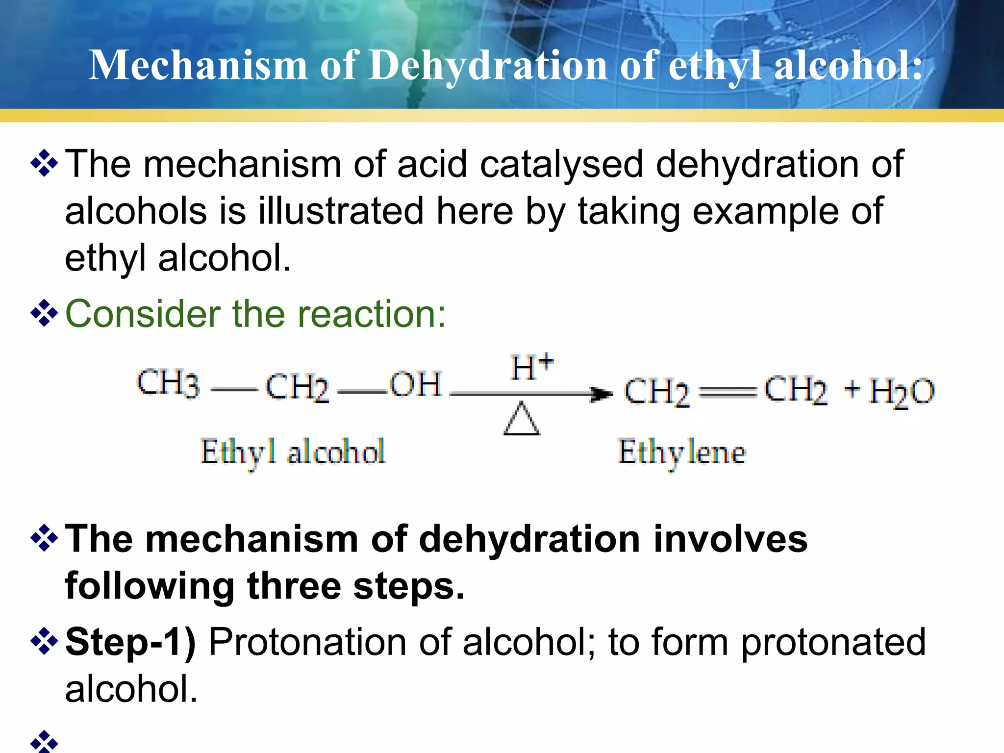 Mechanism of Dehydration of ethyl alcohol:
The mechanism of acid catalysed dehydration of
alcohols is illustrated here by taking example of
ethyl alcohol.
Consider the reaction:
The mechanism of dehydration involves
following three steps.
Step-1) Protonation of alcohol; to form protonated
alcohol.
 