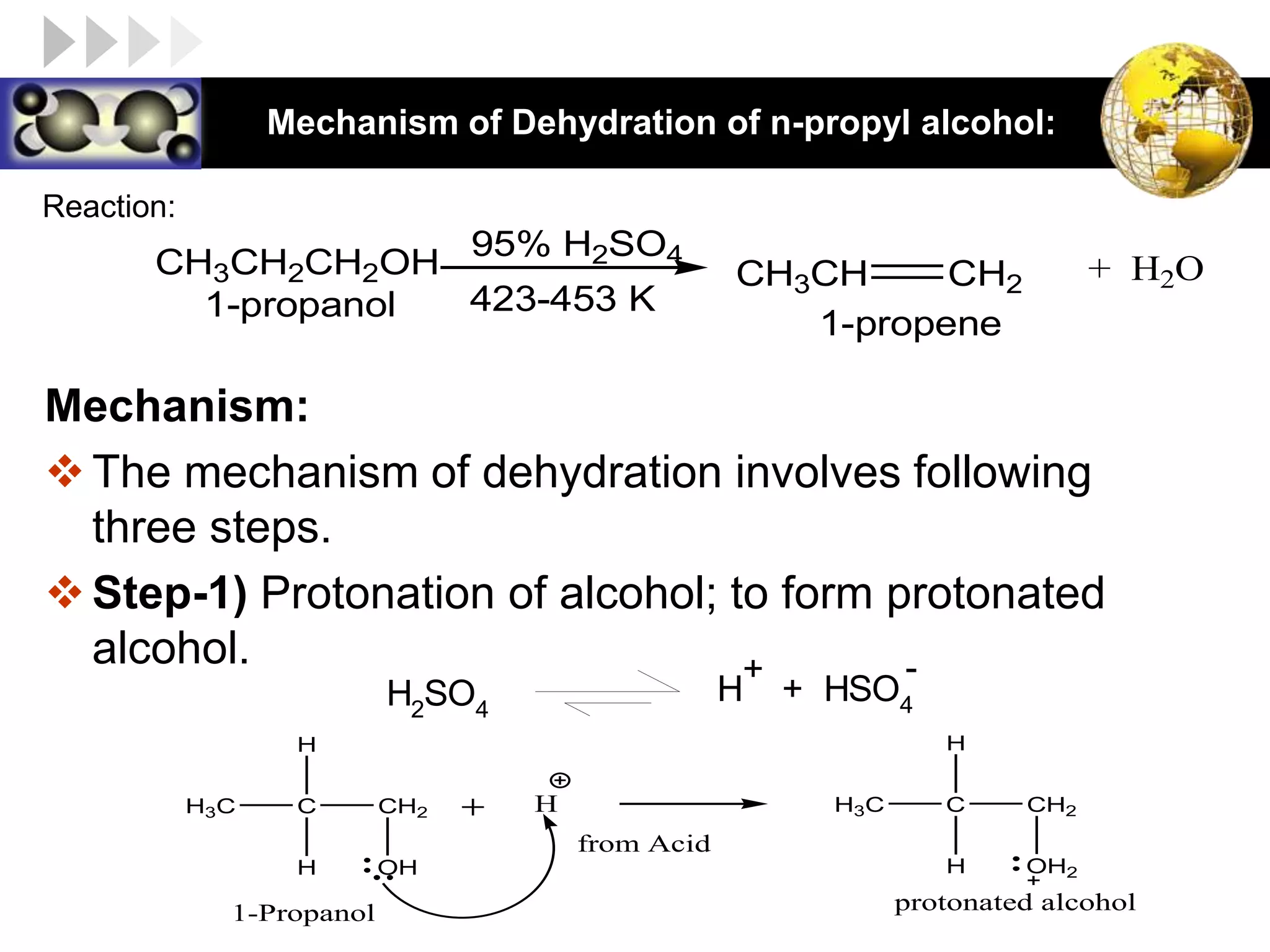 LOGO Mechanism of Dehydration of n-propyl alcohol:
Mechanism:
The mechanism of dehydration involves following
three steps.
Step-1) Protonation of alcohol; to form protonated
alcohol.
CH3CH2CH2OH
95% H2SO4
CH3CH CH2
1-propanol
1-propene
423-453 K
+ H2O
Reaction:
H2
SO4
H + HSO4
+ -
C CH2
H3C
H
H
OH
C CH2
H3C
H
H
OH2
H
from Acid
protonated alcohol
1-Propanol
 