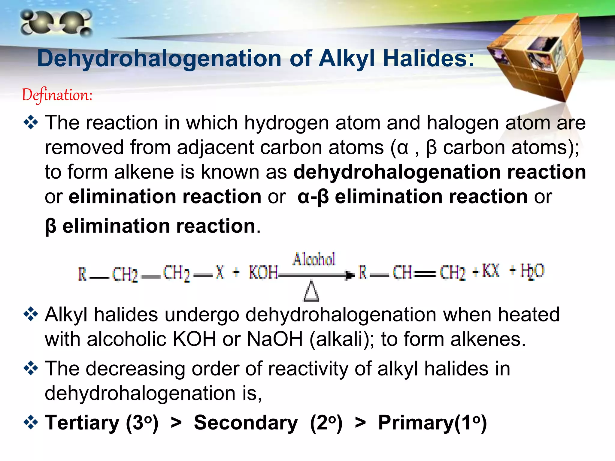 LOGO
Dehydrohalogenation of Alkyl Halides:
Defination:
 The reaction in which hydrogen atom and halogen atom are
removed from adjacent carbon atoms (α , β carbon atoms);
to form alkene is known as dehydrohalogenation reaction
or elimination reaction or α-β elimination reaction or
β elimination reaction.
 Alkyl halides undergo dehydrohalogenation when heated
with alcoholic KOH or NaOH (alkali); to form alkenes.
 The decreasing order of reactivity of alkyl halides in
dehydrohalogenation is,
 Tertiary (3o) > Secondary (2o) > Primary(1o)
 