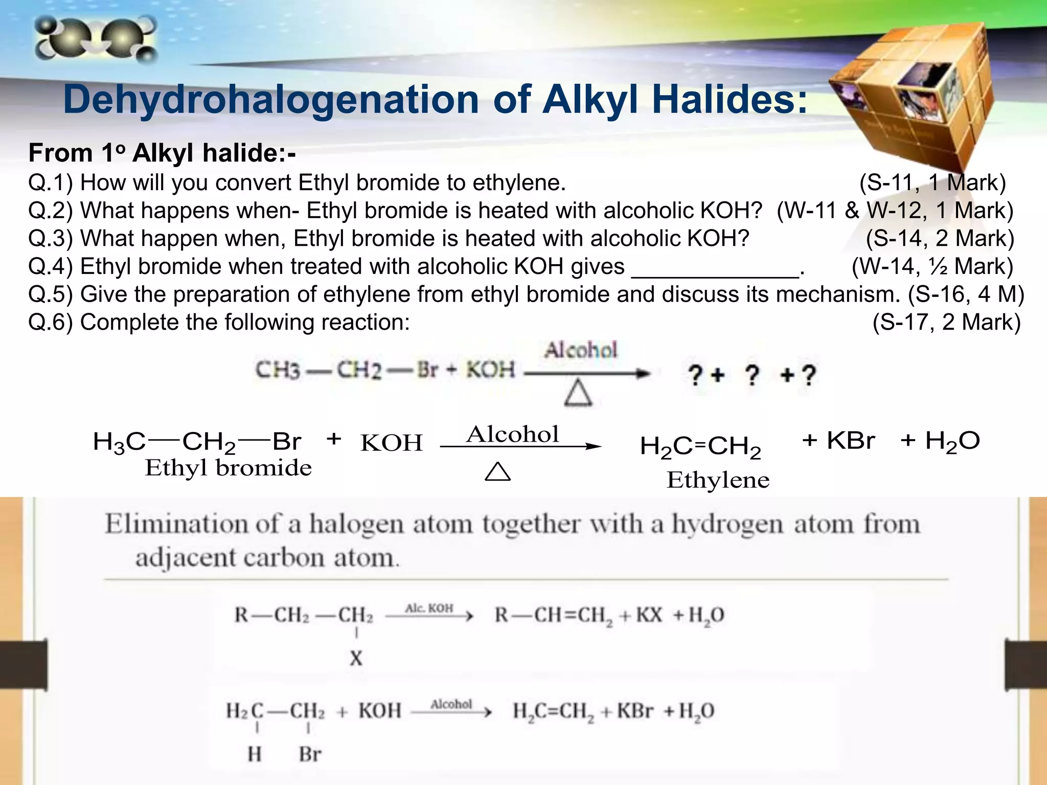 LOGO
Dehydrohalogenation of Alkyl Halides:
From 1o Alkyl halide:-
Q.1) How will you convert Ethyl bromide to ethylene. (S-11, 1 Mark)
Q.2) What happens when- Ethyl bromide is heated with alcoholic KOH? (W-11 & W-12, 1 Mark)
Q.3) What happen when, Ethyl bromide is heated with alcoholic KOH? (S-14, 2 Mark)
Q.4) Ethyl bromide when treated with alcoholic KOH gives _____________. (W-14, ½ Mark)
Q.5) Give the preparation of ethylene from ethyl bromide and discuss its mechanism. (S-16, 4 M)
Q.6) Complete the following reaction: (S-17, 2 Mark)
H3C CH2 Br Alcohol
KOH H2C CH2
Ethylene
Ethyl bromide
+ + KBr + H2O
 
