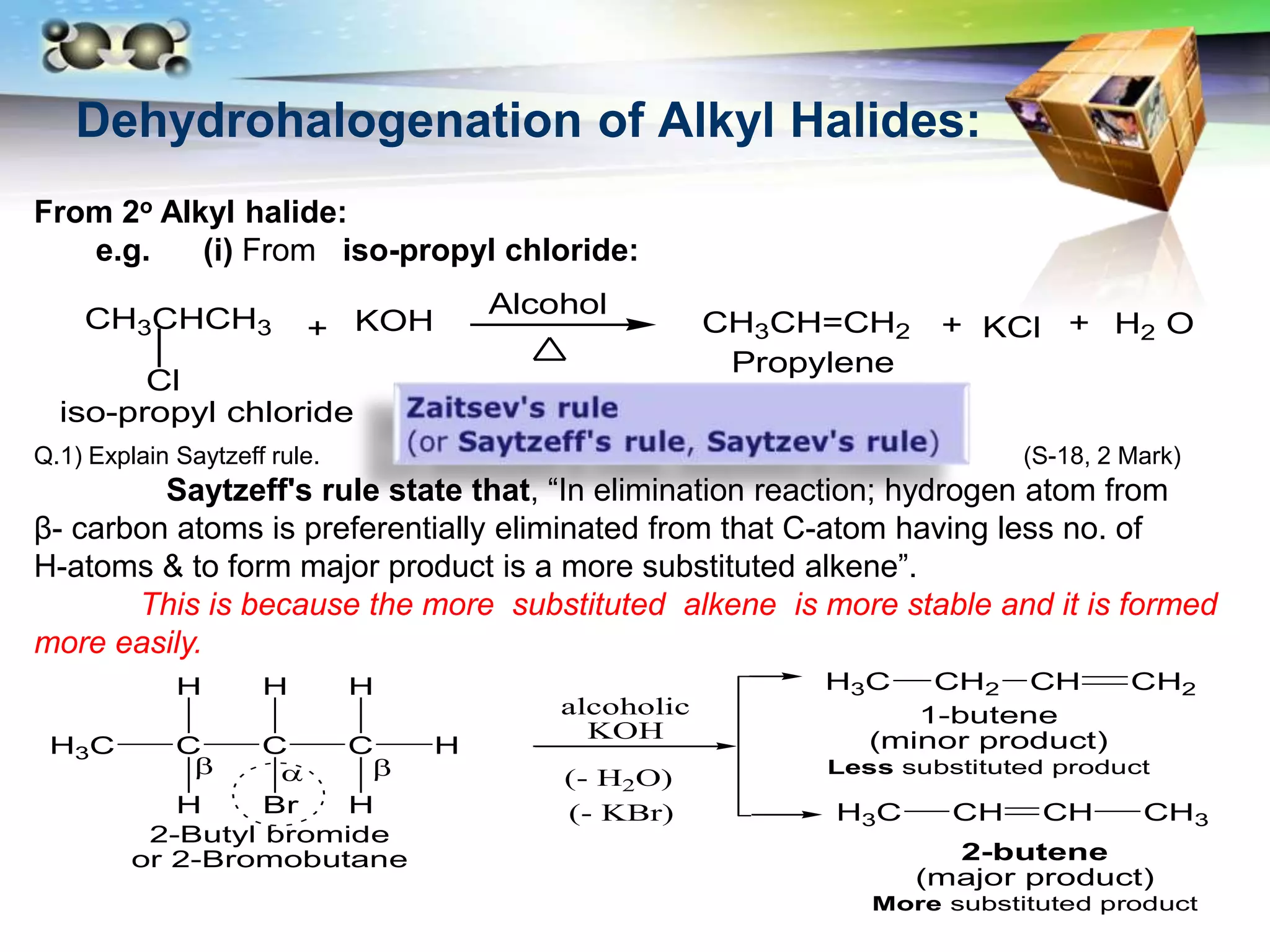 LOGO
Dehydrohalogenation of Alkyl Halides:
From 2o Alkyl halide:
e.g. (i) From iso-propyl chloride:
CH3CHCH3
Cl
KOH CH3CH=CH2 KCl H2 O
+
Alcohol
+ +
iso-propyl chloride
Propylene
Q.1) Explain Saytzeff rule. (S-18, 2 Mark)
Saytzeff's rule state that, “In elimination reaction; hydrogen atom from
β- carbon atoms is preferentially eliminated from that C-atom having less no. of
H-atoms & to form major product is a more substituted alkene”.
This is because the more substituted alkene is more stable and it is formed
more easily.
C C
H3C
H
H Br
H
C
H
H
H
H3C CH CH CH3
H3C CH2 CH CH2
1-butene
(minor product)
Less substituted product
2-butene
(major product)
More substituted product
2-Butyl bromide
or 2-Bromobutane
(- H2O)
alcoholic
KOH
(- KBr)
 

 