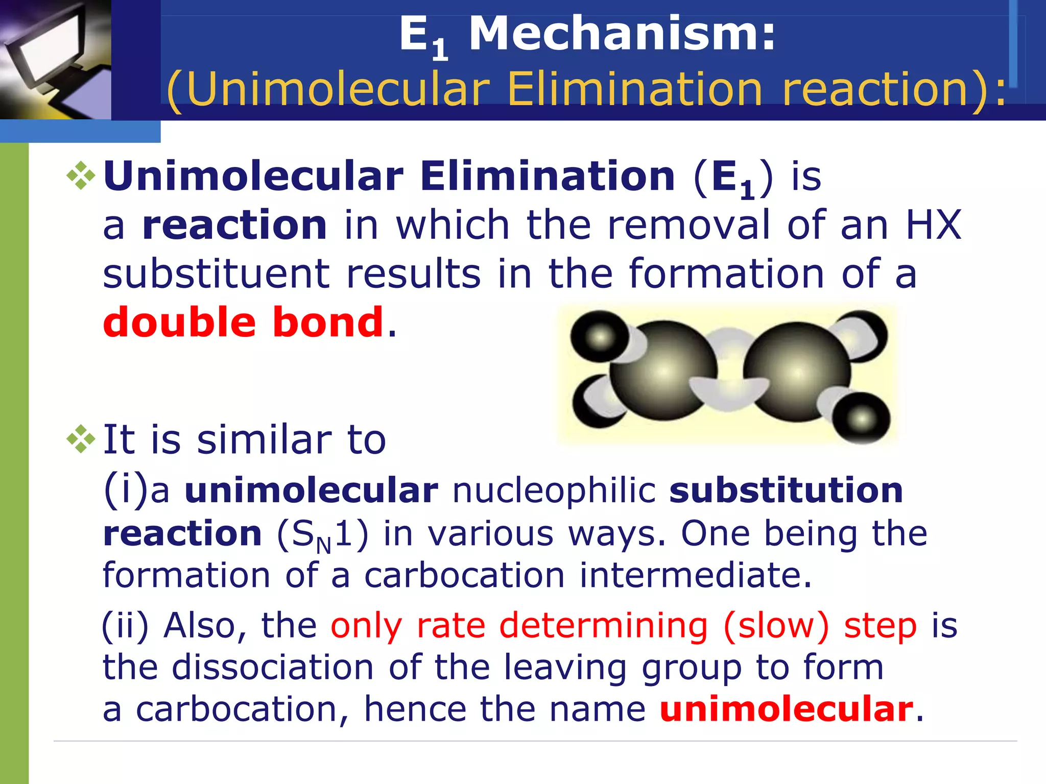 E1 Mechanism:
(Unimolecular Elimination reaction):
Unimolecular Elimination (E1) is
a reaction in which the removal of an HX
substituent results in the formation of a
double bond.
It is similar to
(i)a unimolecular nucleophilic substitution
reaction (SN1) in various ways. One being the
formation of a carbocation intermediate.
(ii) Also, the only rate determining (slow) step is
the dissociation of the leaving group to form
a carbocation, hence the name unimolecular.
 