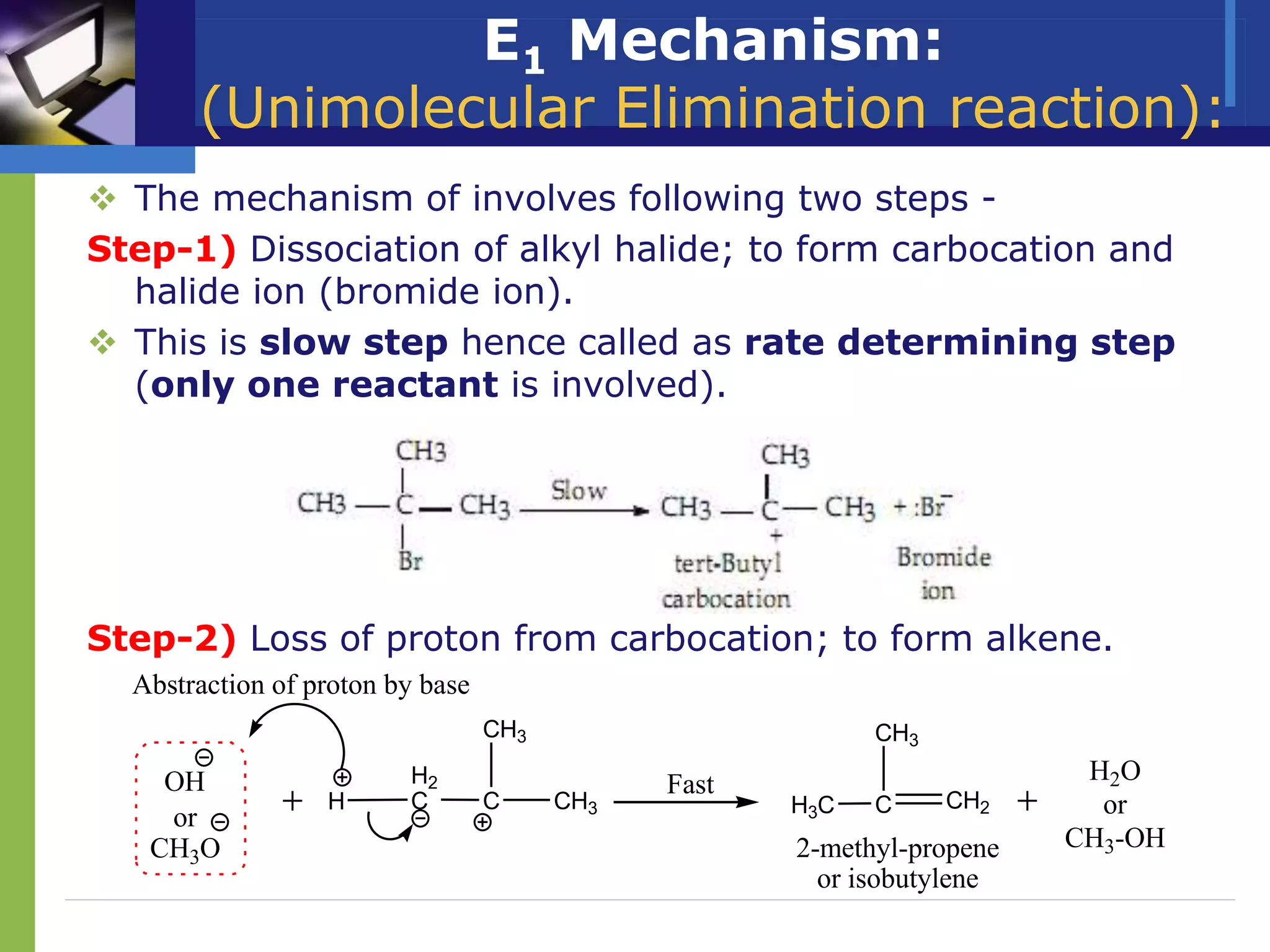 E1 Mechanism:
(Unimolecular Elimination reaction):
 The mechanism of involves following two steps -
Step-1) Dissociation of alkyl halide; to form carbocation and
halide ion (bromide ion).
 This is slow step hence called as rate determining step
(only one reactant is involved).
Step-2) Loss of proton from carbocation; to form alkene.
OH
2-methyl-propene
or isobutylene
or
CH3O
H2O
or
CH3-OH
C CH3
CH3
H2
C
H
Fast
C CH2
CH3
H3C
Abstraction of proton by base
 