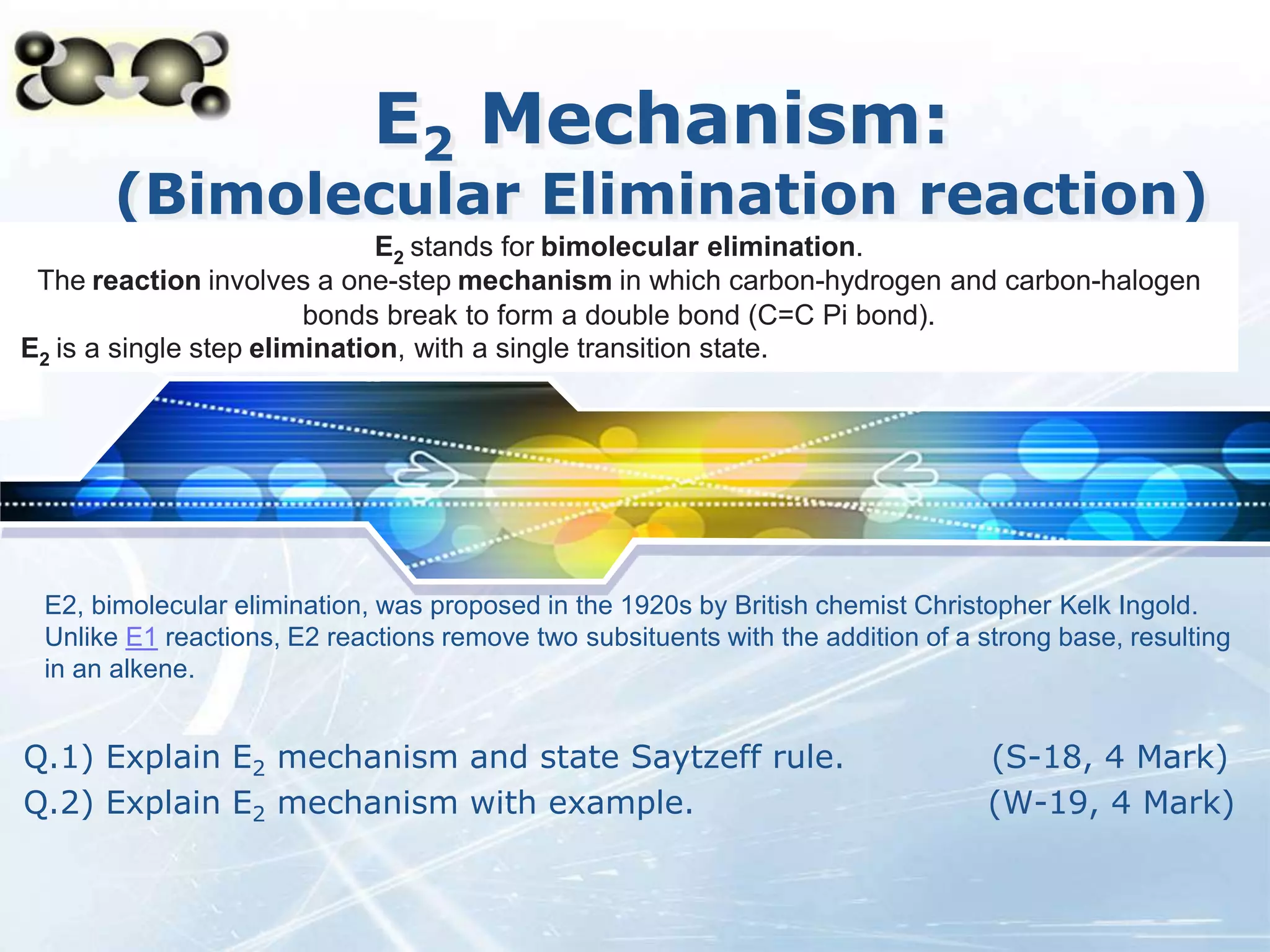 LOGO
E2 Mechanism:
(Bimolecular Elimination reaction)
Q.1) Explain E2 mechanism and state Saytzeff rule. (S-18, 4 Mark)
Q.2) Explain E2 mechanism with example. (W-19, 4 Mark)
E2 stands for bimolecular elimination.
The reaction involves a one-step mechanism in which carbon-hydrogen and carbon-halogen
bonds break to form a double bond (C=C Pi bond).
E2 is a single step elimination, with a single transition state.
E2, bimolecular elimination, was proposed in the 1920s by British chemist Christopher Kelk Ingold.
Unlike E1 reactions, E2 reactions remove two subsituents with the addition of a strong base, resulting
in an alkene.
 