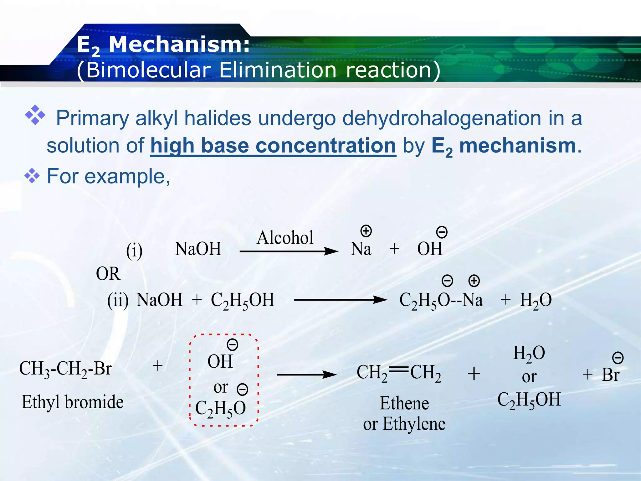 E2 Mechanism:
(Bimolecular Elimination reaction)
 Primary alkyl halides undergo dehydrohalogenation in a
solution of high base concentration by E2 mechanism.
 For example,
OH
or
C2H5O
H2O
or
C2H5OH
+ Br
NaOH + C2H5OH C2H5O--Na + H2O
(ii)
(i) NaOH Na + OH
Alcohol
OR
CH3-CH2-Br + CH2 CH2
Ethene
or Ethylene
Ethyl bromide
 