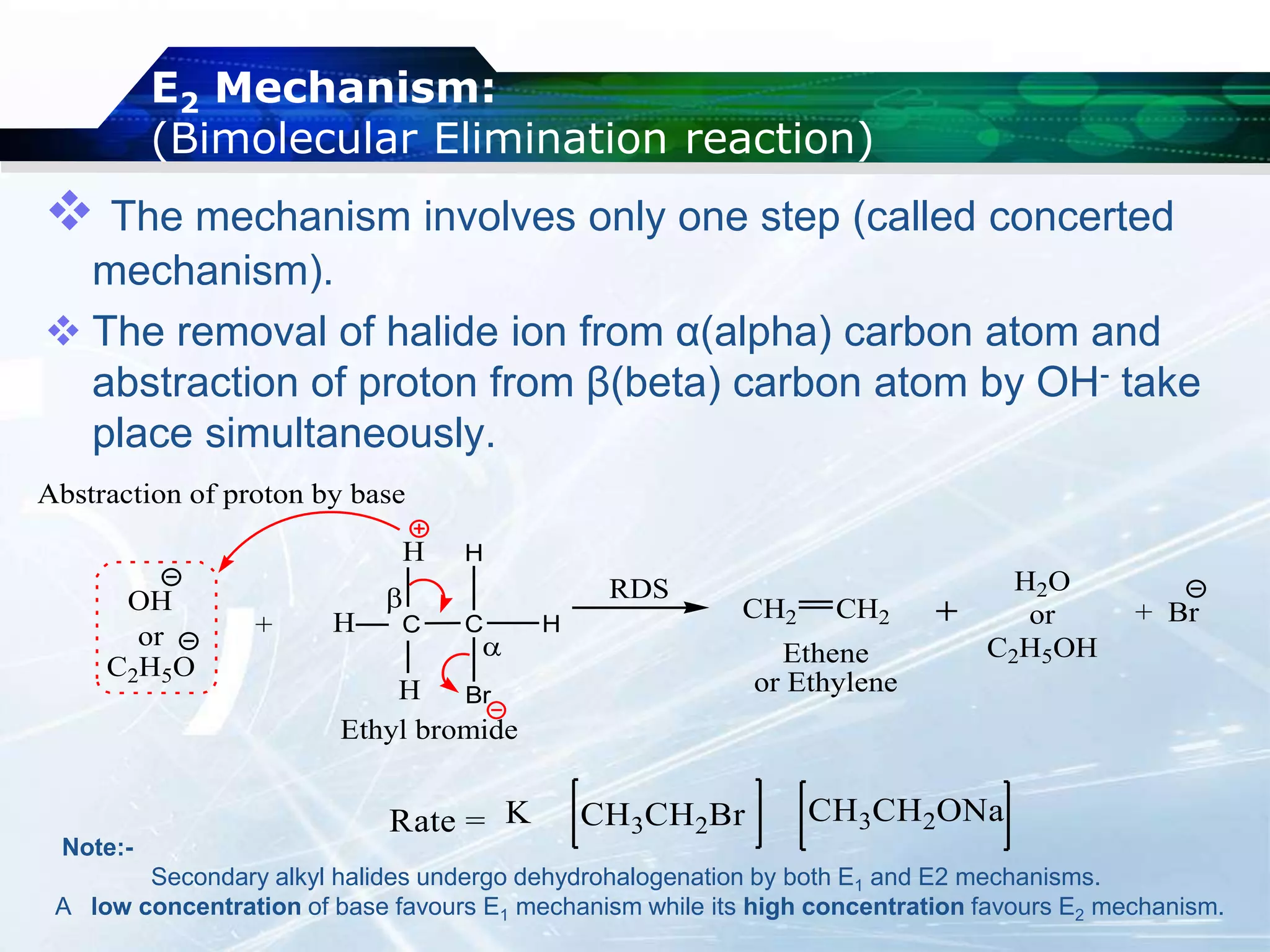 E2 Mechanism:
(Bimolecular Elimination reaction)
 The mechanism involves only one step (called concerted
mechanism).
 The removal of halide ion from α(alpha) carbon atom and
abstraction of proton from β(beta) carbon atom by OH- take
place simultaneously.
C H
H
C
Br


H
H
H
OH
or
C2H5O
H2O
or
C2H5OH
+ Br
+
CH2 CH2
Ethene
or Ethylene
Ethyl bromide
Abstraction of proton by base
RDS
Note:-
Secondary alkyl halides undergo dehydrohalogenation by both E1 and E2 mechanisms.
A low concentration of base favours E1 mechanism while its high concentration favours E2 mechanism.
 