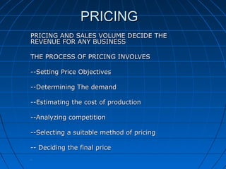 PRICING
PRICING AND SALES VOLUME DECIDE THE
REVENUE FOR ANY BUSINESS
THE PROCESS OF PRICING INVOLVES
--Setting Price Objectives
--Determining The demand
--Estimating the cost of production
--Analyzing competition
--Selecting a suitable method of pricing
-- Deciding the final price
--

 