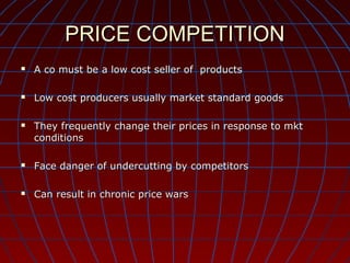 PRICE COMPETITION


A co must be a low cost seller of products



Low cost producers usually market standard goods



They frequently change their prices in response to mkt
conditions



Face danger of undercutting by competitors



Can result in chronic price wars

 