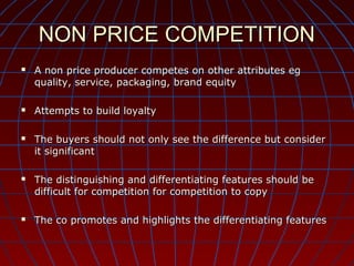NON PRICE COMPETITION










A non price producer competes on other attributes eg
quality, service, packaging, brand equity
Attempts to build loyalty
The buyers should not only see the difference but consider
it significant
The distinguishing and differentiating features should be
difficult for competition for competition to copy
The co promotes and highlights the differentiating features

 