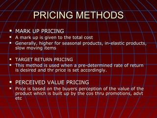 PRICING METHODS




MARK UP PRICING
A mark up is given to the total cost
Generally, higher for seasonal products, in-elastic products,
slow moving items



TARGET RETURN PRICING
This method is used when a pre-determined rate of return
is desired and thr price is set accordingly.



PERCEIVED VALUE PRICING





Price is based on the buyers perception of the value of the
product which is built up by the cos thru promotions, advt
etc

 