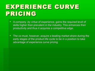 EXPERIENCE CURVE
PRICING
 A company ,by virtue of experience, gains the required level of
skills higher than prevalent in the industry. This enhances their
productivity and thus it acquires a competitive edge.
 The co must, however, acquire a leading market share during the
early stages of the product life cycle to be in a position to take
advantage of experience curve pricing

 