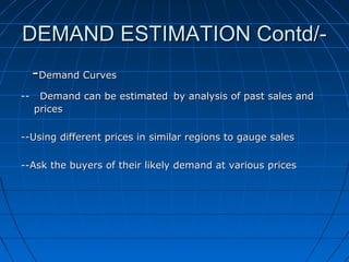 DEMAND ESTIMATION Contd/-Demand Curves
--

Demand can be estimated by analysis of past sales and
prices

--Using different prices in similar regions to gauge sales
--Ask the buyers of their likely demand at various prices

 