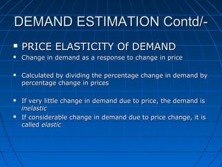 DEMAND ESTIMATION Contd/

PRICE ELASTICITY Of DEMAND



Change in demand as a response to change in price







Calculated by dividing the percentage change in demand by
percentage change in prices
If very little change in demand due to price, the demand is
inelastic
If considerable change in demand due to price change, it is
called elastic

 