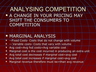 ANALYSING COMPETITION












A CHANGE IN YOUR PRICING MAY
SHIFT THE CONSUMERS TO
COMPETITION
MARGINAL ANALYSIS

--Fixed Costs- Costs that do not change with volume
-- Variable costs- Costs that vary with volume
Avg cost=Avg fxd costs+Avg variable cost
Marginal cost is the cost incurred in producing an extra unit
Avg total cost decreases if marginal cost<avg cost
Avg total cost increases if marginal cost>avg cost
Marginal revenue therefore must be>than avg revenue

 