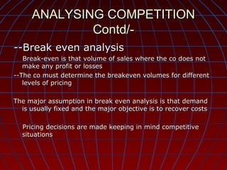 ANALYSING COMPETITION
Contd/--Break even analysis
Break-even is that volume of sales where the co does not
make any profit or losses
--The co must determine the breakeven volumes for different
levels of pricing
The major assumption in break even analysis is that demand
is usually fixed and the major objective is to recover costs
Pricing decisions are made keeping in mind competitive
situations

 