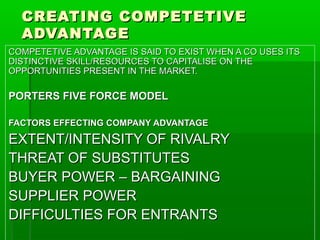 CREATING COMPETETIVE
ADVANTAGE
COMPETETIVE ADVANTAGE IS SAID TO EXIST WHEN A CO USES ITS
DISTINCTIVE SKILL/RESOURCES TO CAPITALISE ON THE
OPPORTUNITIES PRESENT IN THE MARKET.

PORTERS FIVE FORCE MODEL
FACTORS EFFECTING COMPANY ADVANTAGE

EXTENT/INTENSITY OF RIVALRY
THREAT OF SUBSTITUTES
BUYER POWER – BARGAINING
SUPPLIER POWER
DIFFICULTIES FOR ENTRANTS

 