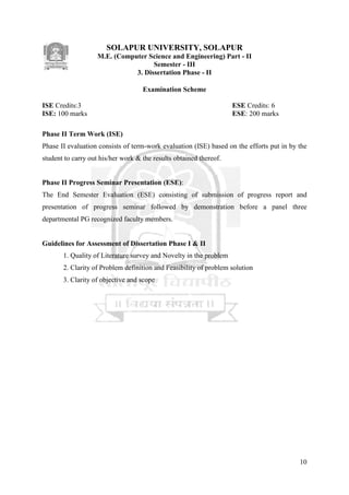 10
SOLAPUR UNIVERSITY, SOLAPUR
M.E. (Computer Science and Engineering) Part - II
Semester - III
3. Dissertation Phase - II
Examination Scheme
ISE Credits:3 ESE Credits: 6
ISE: 100 marks ESE: 200 marks
Phase II Term Work (ISE)
Phase II evaluation consists of term-work evaluation (ISE) based on the efforts put in by the
student to carry out his/her work & the results obtained thereof.
Phase II Progress Seminar Presentation (ESE):
The End Semester Evaluation (ESE) consisting of submission of progress report and
presentation of progress seminar followed by demonstration before a panel three
departmental PG recognized faculty members.
Guidelines for Assessment of Dissertation Phase I & II
1. Quality of Literature survey and Novelty in the problem
2. Clarity of Problem definition and Feasibility of problem solution
3. Clarity of objective and scope
 