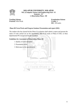 11
SOLAPUR UNIVERSITY, SOLAPUR
M.E. (Computer Science and Engineering) Part - II
Semester - IV
1. Dissertation Phase - III
Teaching Scheme Examination Scheme
Practical: 4Hrs/Week Credits: 4
ISE: 100 marks
Phase III Term Work and Progress Seminar Presentation and report (ISE):
The student who has cleared his/her Phase II evaluation shall submit a report and present the
status of work carried out on the dissertation, after 8-10 weeks of Phase II ESE, to three
departmental PG recognized faculty members.
Guidelines for Assessment of Dissertation Phase III
1. Quality of work attempted
2. Presentation skills
3. Relevance to the specialization
 