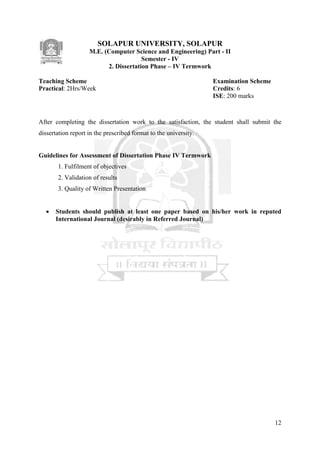 12
SOLAPUR UNIVERSITY, SOLAPUR
M.E. (Computer Science and Engineering) Part - II
Semester - IV
2. Dissertation Phase – IV Termwork
Teaching Scheme Examination Scheme
Practical: 2Hrs/Week Credits: 6
ISE: 200 marks
After completing the dissertation work to the satisfaction, the student shall submit the
dissertation report in the prescribed format to the university.
Guidelines for Assessment of Dissertation Phase IV Termwork
1. Fulfilment of objectives
2. Validation of results
3. Quality of Written Presentation
 Students should publish at least one paper based on his/her work in reputed
International Journal (desirably in Referred Journal)
 