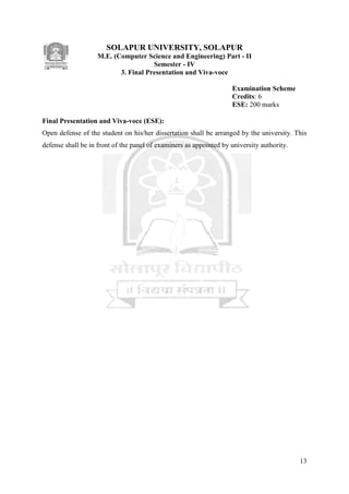 13
SOLAPUR UNIVERSITY, SOLAPUR
M.E. (Computer Science and Engineering) Part - II
Semester - IV
3. Final Presentation and Viva-voce
Examination Scheme
Credits: 6
ESE: 200 marks
Final Presentation and Viva-voce (ESE):
Open defense of the student on his/her dissertation shall be arranged by the university. This
defense shall be in front of the panel of examiners as appointed by university authority.
 