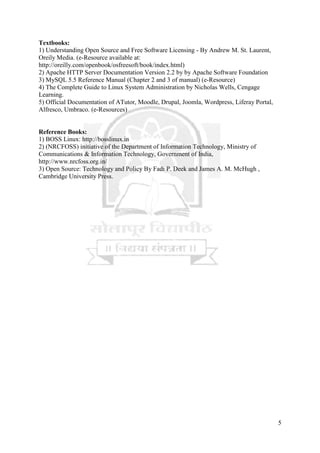 5
Textbooks:
1) Understanding Open Source and Free Software Licensing - By Andrew M. St. Laurent,
Oreily Media. (e-Resource available at:
http://oreilly.com/openbook/osfreesoft/book/index.html)
2) Apache HTTP Server Documentation Version 2.2 by by Apache Software Foundation
3) MySQL 5.5 Reference Manual (Chapter 2 and 3 of manual) (e-Resource)
4) The Complete Guide to Linux System Administration by Nicholas Wells, Cengage
Learning.
5) Official Documentation of ATutor, Moodle, Drupal, Joomla, Wordpress, Liferay Portal,
Alfresco, Umbraco. (e-Resources)
Reference Books:
1) BOSS Linux: http://bosslinux.in
2) (NRCFOSS) initiative of the Department of Information Technology, Ministry of
Communications & Information Technology, Government of India,
http://www.nrcfoss.org.in/
3) Open Source: Technology and Policy By Fadi P. Deek and James A. M. McHugh ,
Cambridge University Press.
 