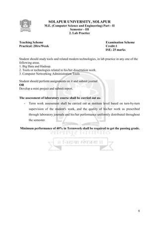 8
SOLAPUR UNIVERSITY, SOLAPUR
M.E. (Computer Science and Engineering) Part - II
Semester - III
2. Lab Practice
Teaching Scheme Examination Scheme
Practical: 2Hrs/Week Credit:1
ISE: 25 marks
Student should study tools and related modern technologies, in lab practice in any one of the
following areas.
1. Big Data and Hadoop.
2. Tools or technologies related to his/her dissertation work.
3. Computer Networking Administration Tools
Student should perform assignments on it and submit journal
OR
Develop a mini project and submit report.
The assessment of laboratory course shall be carried out as-
- Term work assessment shall be carried out at institute level based on turn-by-turn
supervision of the student's work, and the quality of his/her work as prescribed
through laboratory journals and his/her performance uniformly distributed throughout
the semester.
Minimum performance of 40% in Termwork shall be required to get the passing grade.
 