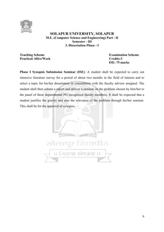 9
SOLAPUR UNIVERSITY, SOLAPUR
M.E. (Computer Science and Engineering) Part - II
Semester - III
3. Dissertation Phase - I
Teaching Scheme Examination Scheme
Practical: 6Hrs/Week Credits:3
ISE: 75 marks
Phase I Synopsis Submission Seminar (ISE): A student shall be expected to carry out
intensive literature survey for a period of about two months in the field of interest and to
select a topic for his/her dissertation in consultation with the faculty advisor assigned. The
student shall then submit a report and deliver a seminar on the problem chosen by him/her to
the panel of three departmental PG recognized faculty members. It shall be expected that a
student justifies the gravity and also the relevance of the problem through his/her seminar.
This shall be for the approval of synopsis.
 