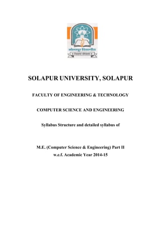 SOLAPUR UNIVERSITY, SOLAPUR
FACULTY OF ENGINEERING & TECHNOLOGY
COMPUTER SCIENCE AND ENGINEERING
Syllabus Structure and detailed syllabus of
M.E. (Computer Science & Engineering) Part II
w.e.f. Academic Year 2014-15
 
