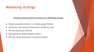 Marketing strategy
Initiatives taken by Parle for Parle-G as a Marketing Strategy
 Target young Generation i.e. School going Children
 Associates with Various Government Initiatives Like
 Primary Education Scheme
 National Rural Health Mission centers
 Mid day meals being serve in primary School
 