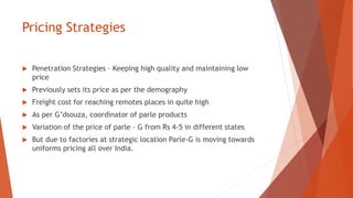 Pricing Strategies
 Penetration Strategies – Keeping high quality and maintaining low
price
 Previously sets its price as per the demography
 Freight cost for reaching remotes places in quite high
 As per G’dsouza, coordinator of parle products
 Variation of the price of parle – G from Rs 4-5 in different states
 But due to factories at strategic location Parle-G is moving towards
uniforms pricing all over India.
 