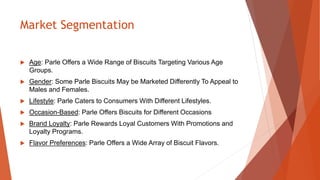 Market Segmentation
 Age: Parle Offers a Wide Range of Biscuits Targeting Various Age
Groups.
 Gender: Some Parle Biscuits May be Marketed Differently To Appeal to
Males and Females.
 Lifestyle: Parle Caters to Consumers With Different Lifestyles.
 Occasion-Based: Parle Offers Biscuits for Different Occasions
 Brand Loyalty: Parle Rewards Loyal Customers With Promotions and
Loyalty Programs.
 Flavor Preferences: Parle Offers a Wide Array of Biscuit Flavors.
 