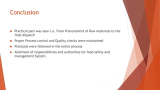 Conclusion
 Practical part was seen i.e. From Procurement of Raw materials to the
final dispatch
 Proper Process control and Quality checks were maintained
 Protocols were followed in the entire process
 Allotment of responsibilities and authorities for food safety and
management System.
 