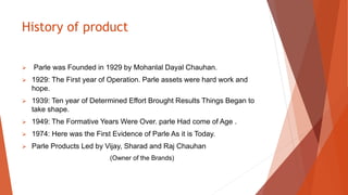 History of product
 Parle was Founded in 1929 by Mohanlal Dayal Chauhan.
 1929: The First year of Operation. Parle assets were hard work and
hope.
 1939: Ten year of Determined Effort Brought Results Things Began to
take shape.
 1949: The Formative Years Were Over. parle Had come of Age .
 1974: Here was the First Evidence of Parle As it is Today.
 Parle Products Led by Vijay, Sharad and Raj Chauhan
(Owner of the Brands)
 