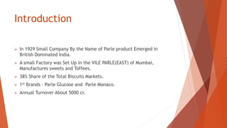 Introduction
 In 1929 Small Company By the Name of Parle product Emerged in
British Dominated India.
 A small Factory was Set Up in the VILE PARLE(EAST) of Mumbai,
Manufactures sweets and Toffees.
 38% Share of the Total Biscuits Markets.
 1st Brands – Parle Glucose and Parle Monaco.
 Annual Turnover About 5000 cr.
 