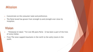Mission
 Concentrate on the consumer taste and preference.
 The Parle brand has graven from strength to and strength ever since its
inception.
Vision
 “Hindustan ki takat.” For over 80 years Parle – G has been a part of the lives
of every Indian.
 From The snow capped mountains in the north to the sultry towns in the
south.
 