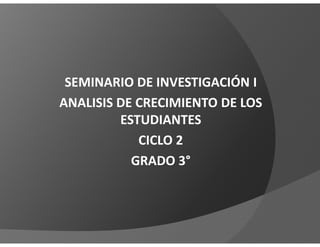SEMINARIO DE INVESTIGACIÓN I
ANALISIS DE CRECIMIENTO DE LOS
         ESTUDIANTES
            CICLO 2
           GRADO 3°
 