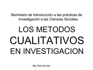 Seminario de Introducción a las prácticas de
   Investigación a las Ciencias Sociales


    LOS METODOS
CUALITATIVOS
EN INVESTIGACION
             Mg. Raúl Muriete
 