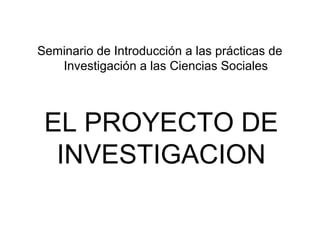 Seminario de Introducción a las prácticas de
   Investigación a las Ciencias Sociales



 EL PROYECTO DE
  INVESTIGACION
 