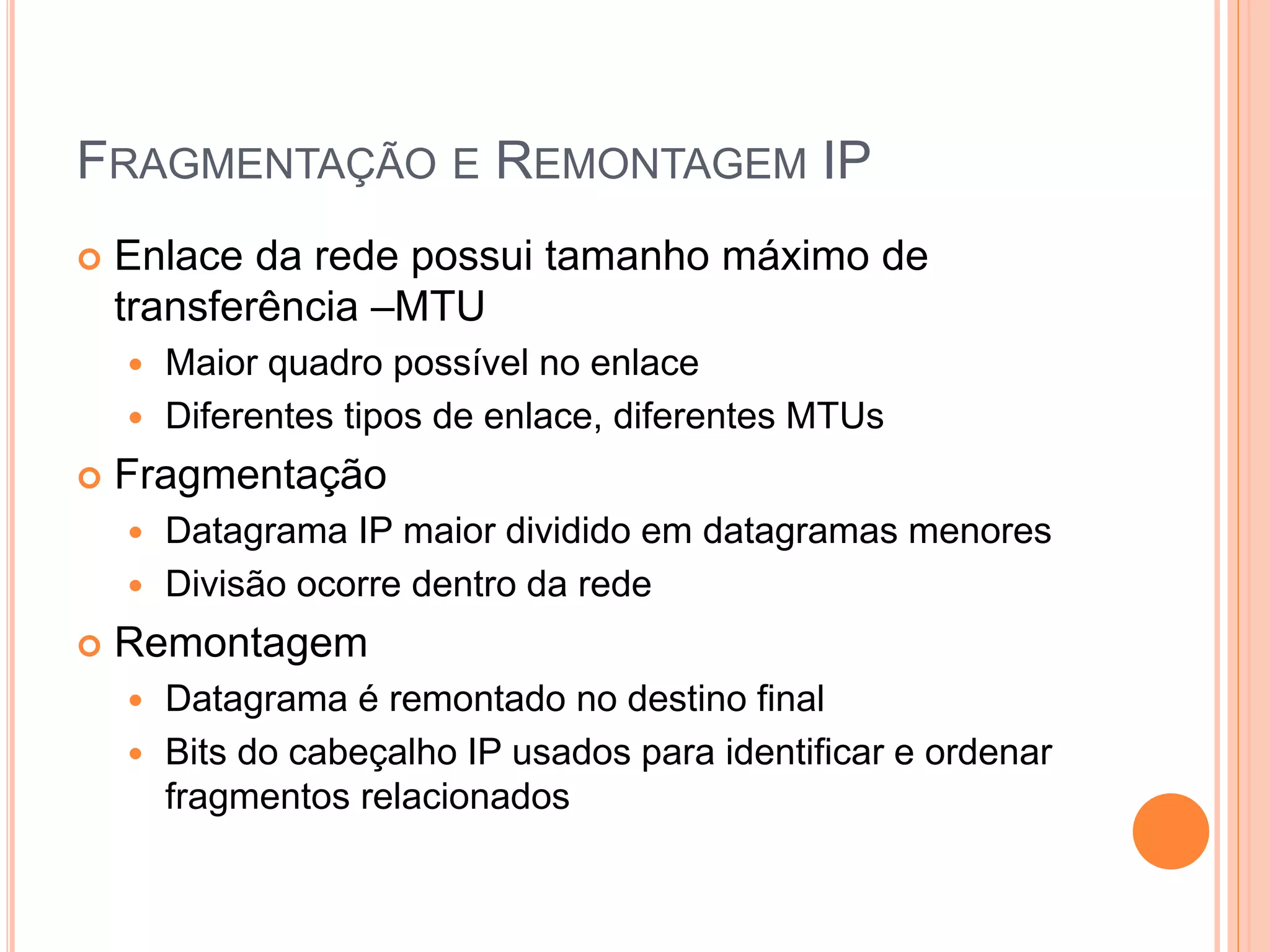 FRAGMENTAÇÃO E REMONTAGEM IP
 Enlace da rede possui tamanho máximo de
transferência –MTU
 Maior quadro possível no enlace
 Diferentes tipos de enlace, diferentes MTUs
 Fragmentação
 Datagrama IP maior dividido em datagramas menores
 Divisão ocorre dentro da rede
 Remontagem
 Datagrama é remontado no destino final
 Bits do cabeçalho IP usados para identificar e ordenar
fragmentos relacionados
 