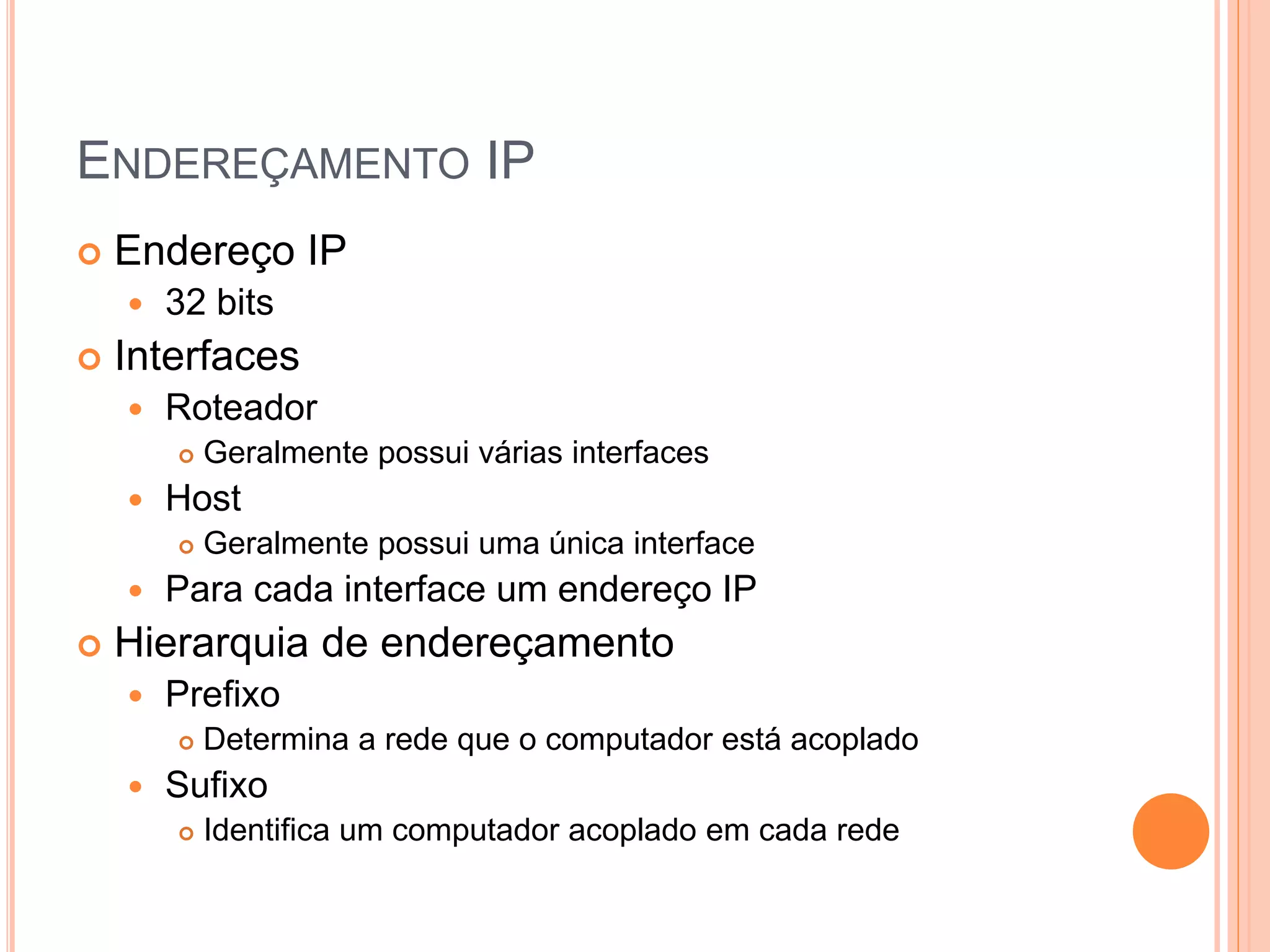 ENDEREÇAMENTO IP
 Endereço IP
 32 bits
 Interfaces
 Roteador
 Geralmente possui várias interfaces
 Host
 Geralmente possui uma única interface
 Para cada interface um endereço IP
 Hierarquia de endereçamento
 Prefixo
 Determina a rede que o computador está acoplado
 Sufixo
 Identifica um computador acoplado em cada rede
 