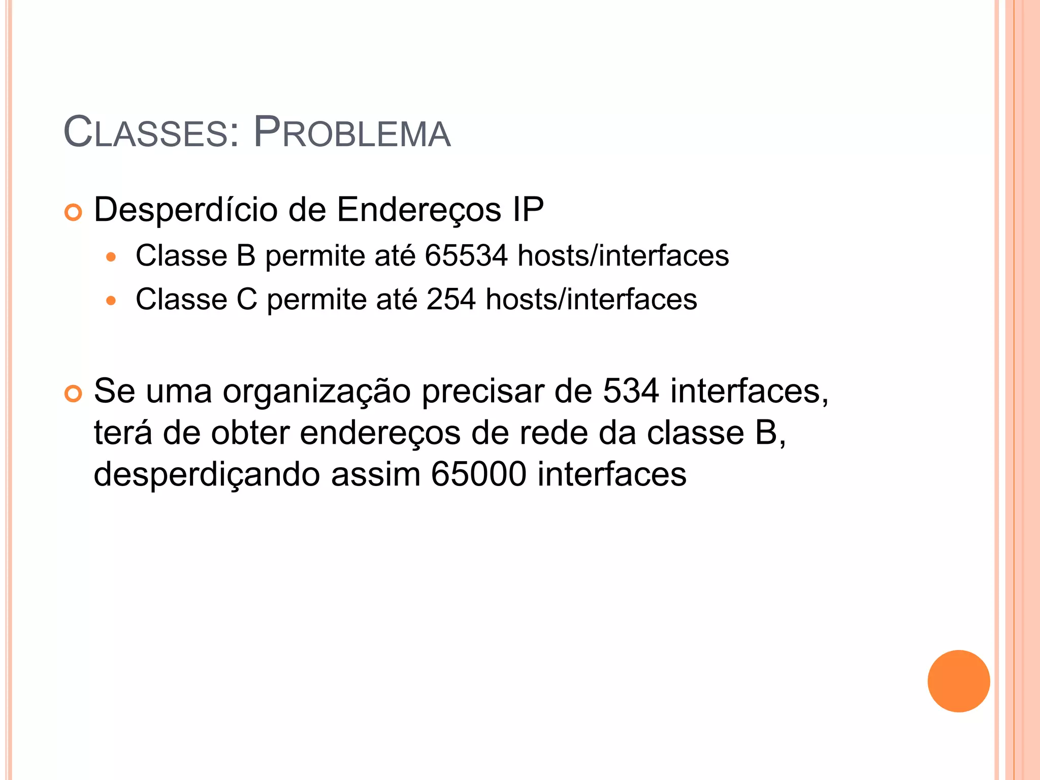 CLASSES: PROBLEMA
 Desperdício de Endereços IP
 Classe B permite até 65534 hosts/interfaces
 Classe C permite até 254 hosts/interfaces
 Se uma organização precisar de 534 interfaces,
terá de obter endereços de rede da classe B,
desperdiçando assim 65000 interfaces
 